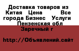 Доставка товаров из Китая › Цена ­ 100 - Все города Бизнес » Услуги   . Пензенская обл.,Заречный г.
